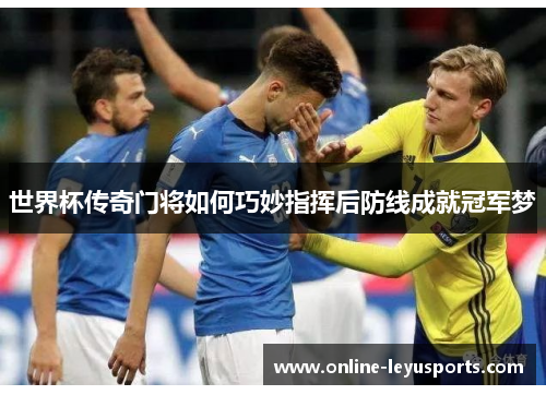 世界杯传奇门将如何巧妙指挥后防线成就冠军梦 世界杯传奇门将如何巧妙指挥后防线成就冠军梦