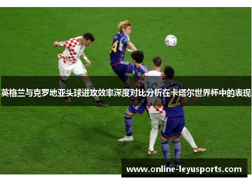 英格兰与克罗地亚头球进攻效率深度对比分析在卡塔尔世界杯中的表现
