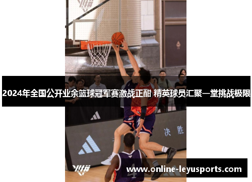 2024年全国公开业余篮球冠军赛激战正酣 精英球员汇聚一堂挑战极限