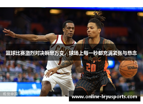 篮球比赛激烈对决瞬息万变，球场上每一秒都充满紧张与悬念