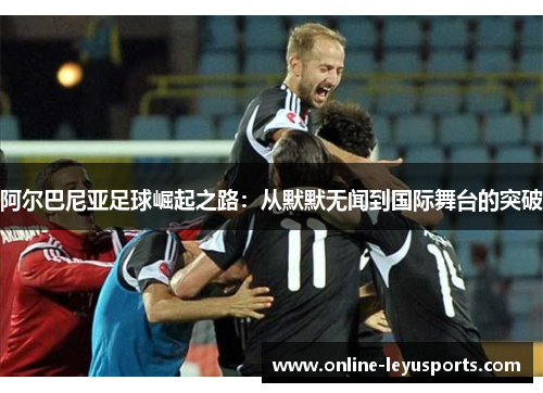 阿尔巴尼亚足球崛起之路：从默默无闻到国际舞台的突破