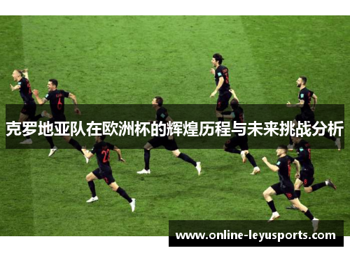 克罗地亚队在欧洲杯的辉煌历程与未来挑战分析 克罗地亚队在欧洲杯的辉煌历程与未来挑战分析