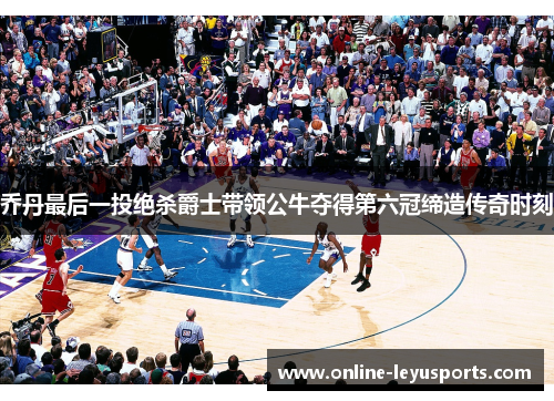乔丹最后一投绝杀爵士带领公牛夺得第六冠缔造传奇时刻