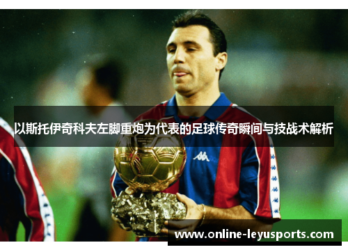 以斯托伊奇科夫左脚重炮为代表的足球传奇瞬间与技战术解析