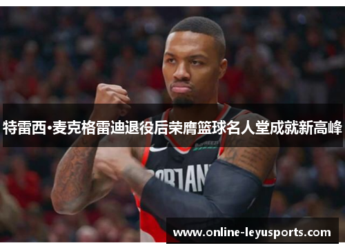 特雷西·麦克格雷迪退役后荣膺篮球名人堂成就新高峰 特雷西·麦克格雷迪退役后荣膺篮球名人堂成就新高峰