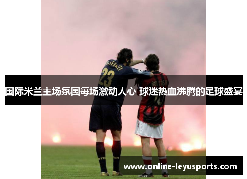 国际米兰主场氛围每场激动人心 球迷热血沸腾的足球盛宴 国际米兰主场氛围每场激动人心 球迷热血沸腾的足球盛宴