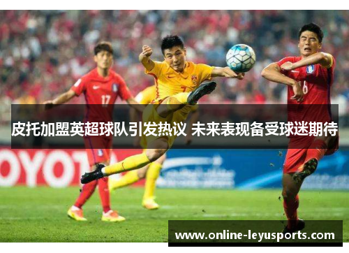 皮托加盟英超球队引发热议 未来表现备受球迷期待 皮托加盟英超球队引发热议 未来表现备受球迷期待