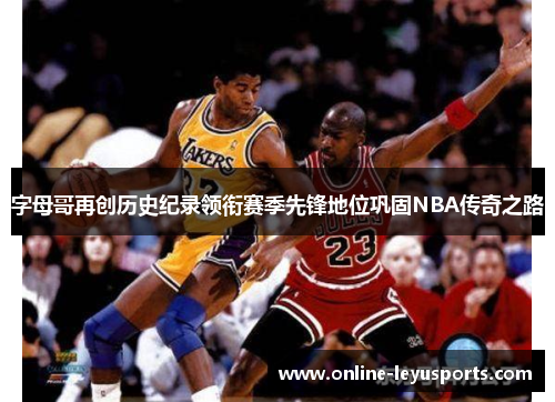 字母哥再创历史纪录领衔赛季先锋地位巩固NBA传奇之路 字母哥再创历史纪录领衔赛季先锋地位巩固NBA传奇之路