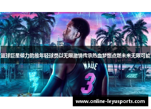 篮球巨星倾力助推年轻球员以无限激情传承热血梦想点燃未来无限可能 篮球巨星倾力助推年轻球员以无限激情传承热血梦想点燃未来无限可能