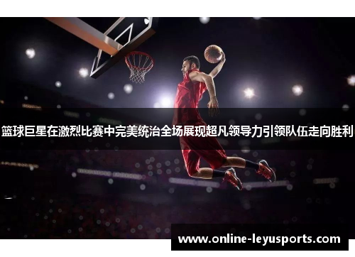 篮球巨星在激烈比赛中完美统治全场展现超凡领导力引领队伍走向胜利 篮球巨星在激烈比赛中完美统治全场展现超凡领导力引领队伍走向胜利