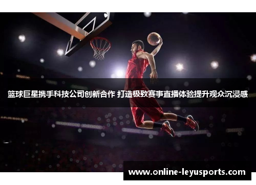篮球巨星携手科技公司创新合作 打造极致赛事直播体验提升观众沉浸感