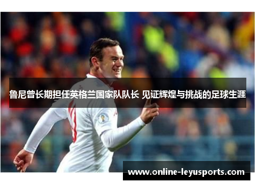 鲁尼曾长期担任英格兰国家队队长 见证辉煌与挑战的足球生涯