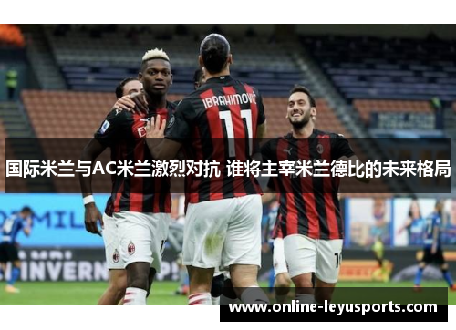 国际米兰与AC米兰激烈对抗 谁将主宰米兰德比的未来格局