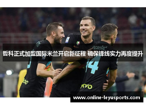 哲科正式加盟国际米兰开启新征程 确保锋线实力再度提升