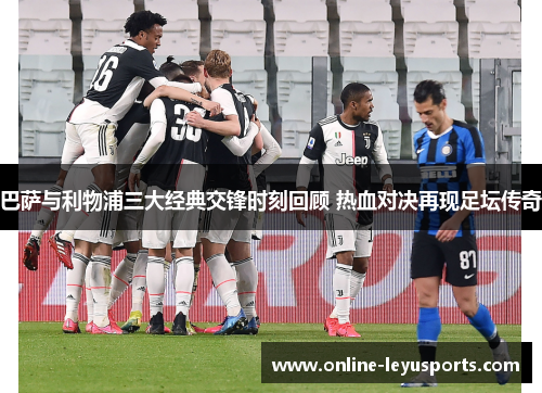 巴萨与利物浦三大经典交锋时刻回顾 热血对决再现足坛传奇