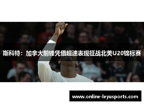 斯科特：加拿大前锋凭借超速表现征战北美U20锦标赛