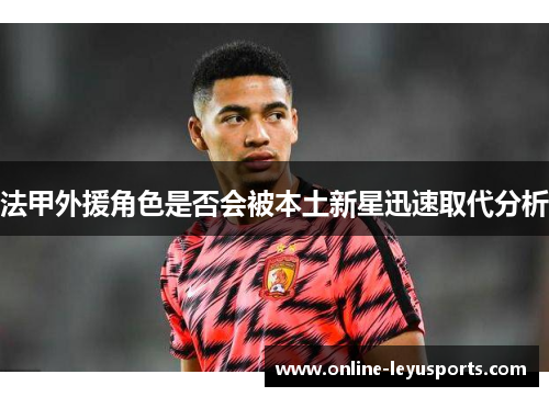 法甲外援角色是否会被本土新星迅速取代分析 法甲外援角色是否会被本土新星迅速取代分析