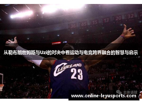 从勒布朗詹姆斯与Uzi的对决中看运动与电竞跨界融合的智慧与启示