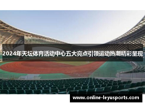 2024年天坛体育活动中心五大亮点引领运动热潮精彩呈现 2024年天坛体育活动中心五大亮点引领运动热潮精彩呈现