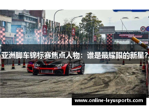 亚洲脚车锦标赛焦点人物:谁是最耀眼的新星? 亚洲脚车锦标赛焦点人物:谁是最耀眼的新星?