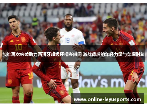 加维再次突破助力西班牙超级杯精彩瞬间 激战背后的年轻力量与荣耀时刻