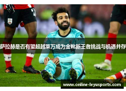 萨拉赫是否有望超越莱万成为金靴新王者挑战与机遇并存