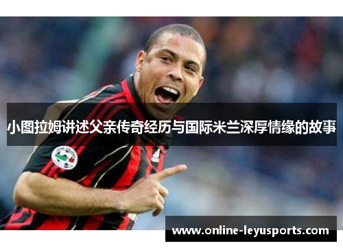 小图拉姆讲述父亲传奇经历与国际米兰深厚情缘的故事