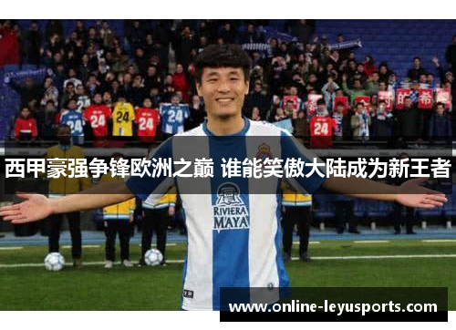 西甲豪强争锋欧洲之巅 谁能笑傲大陆成为新王者 西甲豪强争锋欧洲之巅 谁能笑傲大陆成为新王者