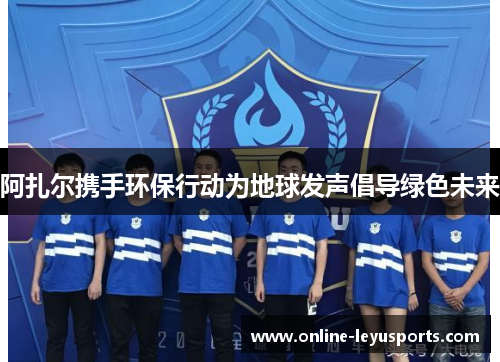 阿扎尔携手环保行动为地球发声倡导绿色未来