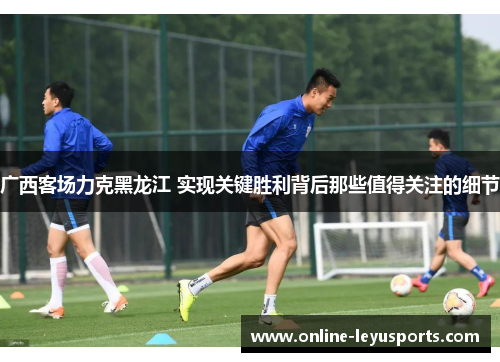 广西客场力克黑龙江 实现关键胜利背后那些值得关注的细节 广西客场力克黑龙江 实现关键胜利背后那些值得关注的细节