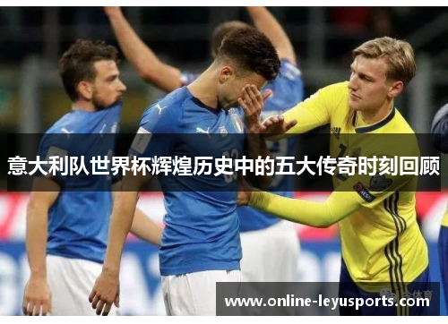 意大利队世界杯辉煌历史中的五大传奇时刻回顾 意大利队世界杯辉煌历史中的五大传奇时刻回顾