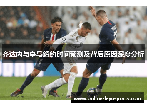 齐达内与皇马解约时间预测及背后原因深度分析 齐达内与皇马解约时间预测及背后原因深度分析