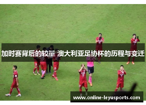 加时赛背后的较量 澳大利亚足协杯的历程与变迁