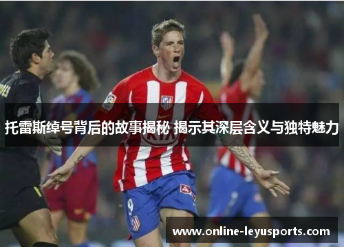 托雷斯绰号背后的故事揭秘 揭示其深层含义与独特魅力 托雷斯绰号背后的故事揭秘 揭示其深层含义与独特魅力